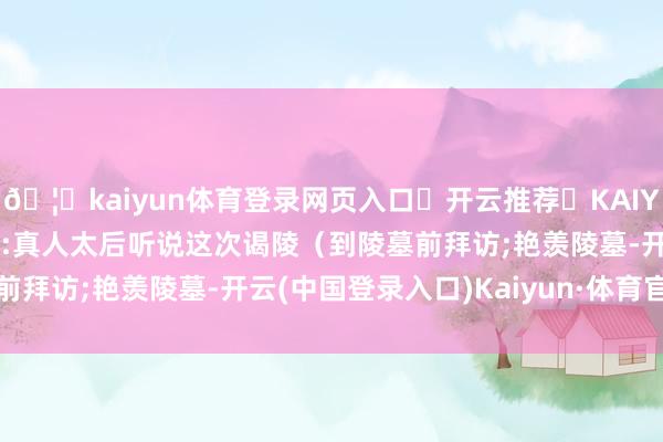 🦄kaiyun体育登录网页入口✅开云推荐✅KAIYUN SPORTS为您提供:真人太后听说这次谒陵（到陵墓前拜访;艳羡陵墓-开云(中国登录入口)Kaiyun·体育官方网站