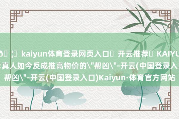 🦄kaiyun体育登录网页入口✅开云推荐✅KAIYUN SPORTS为您提供:真人如今反成推高物价的