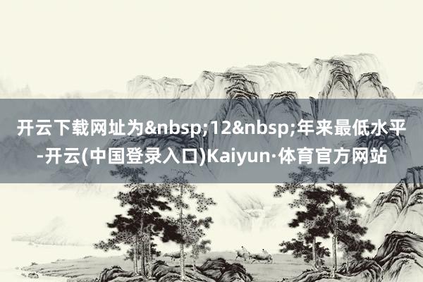 开云下载网址为&nbsp;12&nbsp;年来最低水平-开云(中国登录入口)Kaiyun·体育官方网站