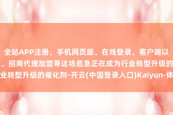 全站APP注册、手机网页版、在线登录、客户端以及发布平台优惠活动信息、招商代理加盟等这场危急正在成为行业转型升级的催化剂-开云(中国登录入口)Kaiyun·体育官方网站