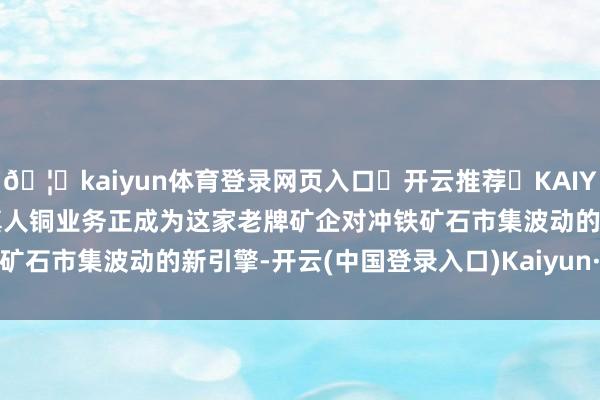 🦄kaiyun体育登录网页入口✅开云推荐✅KAIYUN SPORTS为您提供:真人铜业务正成为这家老牌矿企对冲铁矿石市集波动的新引擎-开云(中国登录入口)Kaiyun·体育官方网站