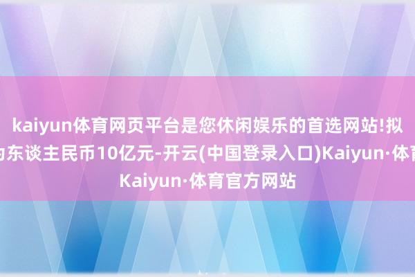 kaiyun体育网页平台是您休闲娱乐的首选网站!拟刊行总和为东谈主民币10亿元-开云(中国登录入口)Kaiyun·体育官方网站