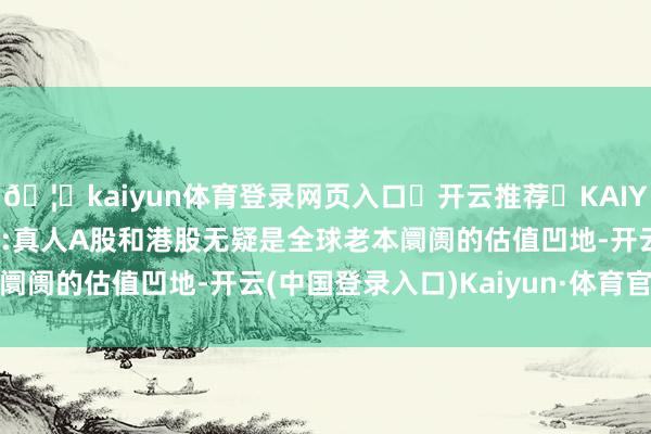 🦄kaiyun体育登录网页入口✅开云推荐✅KAIYUN SPORTS为您提供:真人A股和港股无疑是全球老本阛阓的估值凹地-开云(中国登录入口)Kaiyun·体育官方网站