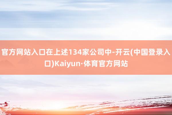官方网站入口在上述134家公司中-开云(中国登录入口)Kaiyun·体育官方网站