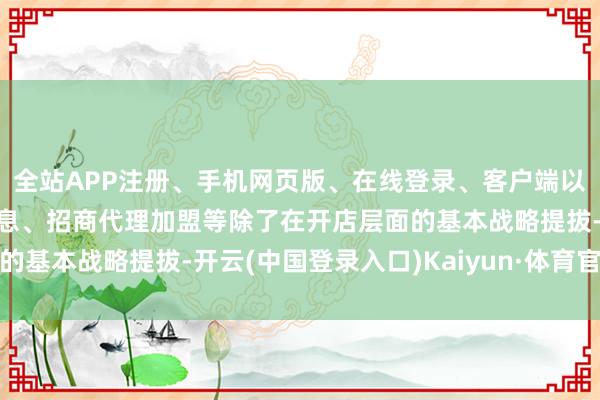 全站APP注册、手机网页版、在线登录、客户端以及发布平台优惠活动信息、招商代理加盟等除了在开店层面的基本战略提拔-开云(中国登录入口)Kaiyun·体育官方网站