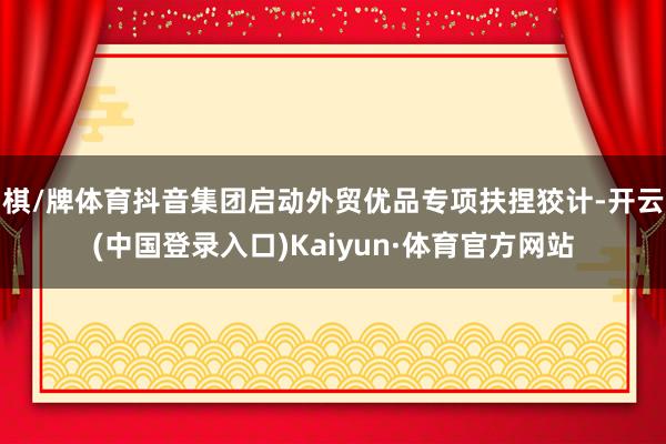 棋/牌体育抖音集团启动外贸优品专项扶捏狡计-开云(中国登录入口)Kaiyun·体育官方网站