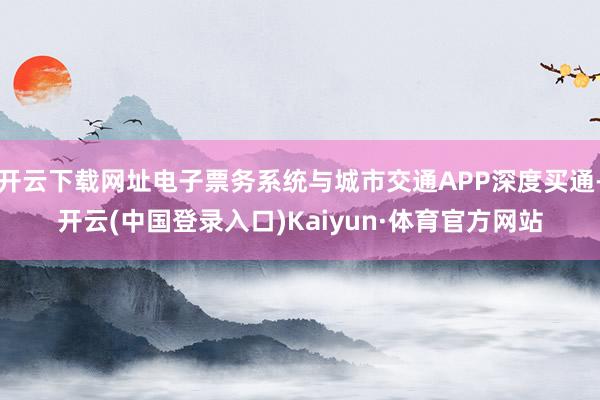 开云下载网址电子票务系统与城市交通APP深度买通-开云(中国登录入口)Kaiyun·体育官方网站