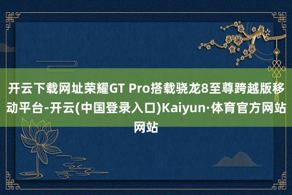 开云下载网址荣耀GT Pro搭载骁龙8至尊跨越版移动平台-开云(中国登录入口)Kaiyun·体育官方网站