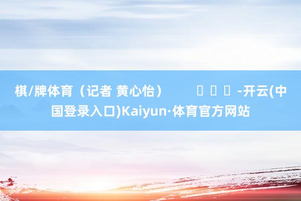 棋/牌体育(记者 黄心怡) -开云(中国登录入口)Kaiyun·体育官方网站