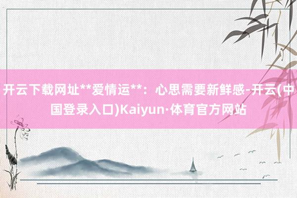 开云下载网址**爱情运**：心思需要新鲜感-开云(中国登录入口)Kaiyun·体育官方网站