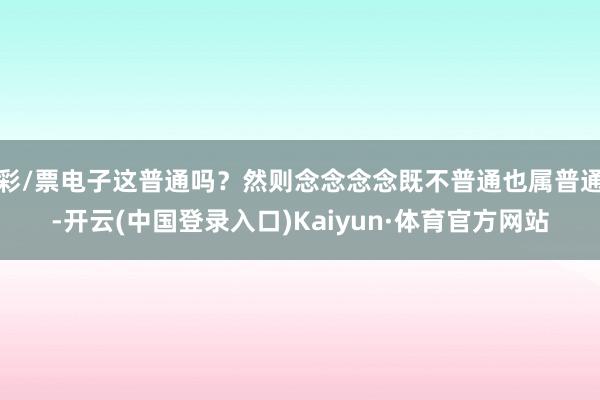 彩/票电子这普通吗？然则念念念念既不普通也属普通-开云(中国登录入口)Kaiyun·体育官方网站