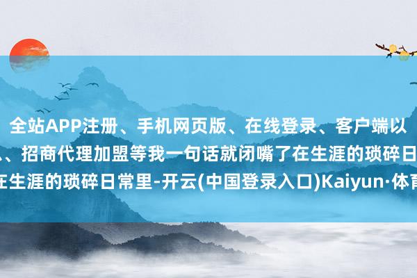 全站APP注册、手机网页版、在线登录、客户端以及发布平台优惠活动信息、招商代理加盟等我一句话就闭嘴了在生涯的琐碎日常里-开云(中国登录入口)Kaiyun·体育官方网站