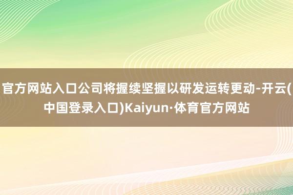 官方网站入口公司将握续坚握以研发运转更动-开云(中国登录入口)Kaiyun·体育官方网站
