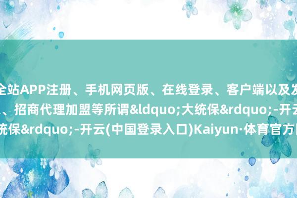 全站APP注册、手机网页版、在线登录、客户端以及发布平台优惠活动信息、招商代理加盟等所谓&ldquo;大统保&rdquo;-开云(中国登录入口)Kaiyun·体育官方网站