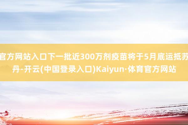 官方网站入口下一批近300万剂疫苗将于5月底运抵苏丹-开云(中国登录入口)Kaiyun·体育官方网站