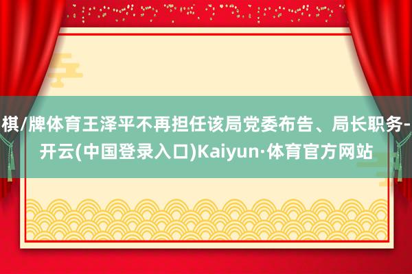 棋/牌体育王泽平不再担任该局党委布告、局长职务-开云(中国登录入口)Kaiyun·体育官方网站