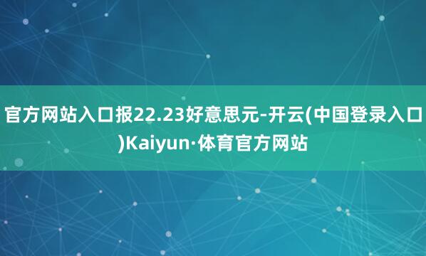 官方网站入口报22.23好意思元-开云(中国登录入口)Kaiyun·体育官方网站