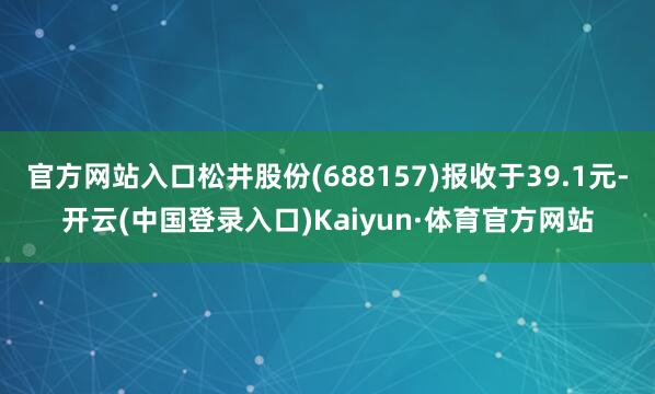 官方网站入口松井股份(688157)报收于39.1元-开云(中国登录入口)Kaiyun·体育官方网站