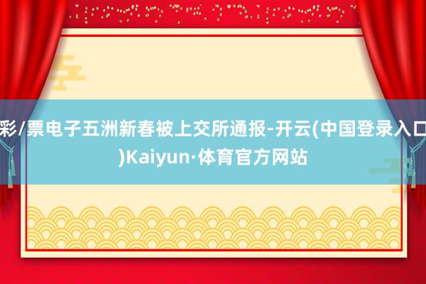 彩/票电子五洲新春被上交所通报-开云(中国登录入口)Kaiyun·体育官方网站