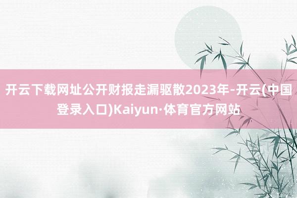 开云下载网址公开财报走漏驱散2023年-开云(中国登录入口)Kaiyun·体育官方网站