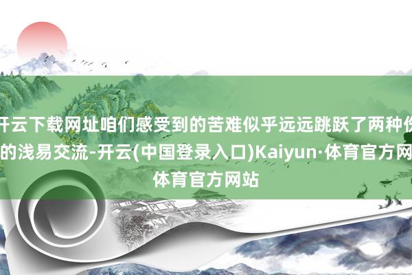 开云下载网址咱们感受到的苦难似乎远远跳跃了两种伤痛的浅易交流-开云(中国登录入口)Kaiyun·体育官方网站