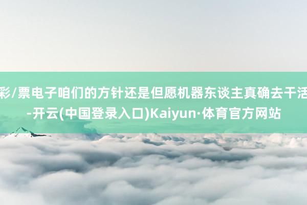 彩/票电子咱们的方针还是但愿机器东谈主真确去干活-开云(中国登录入口)Kaiyun·体育官方网站