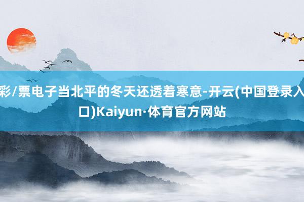 彩/票电子当北平的冬天还透着寒意-开云(中国登录入口)Kaiyun·体育官方网站
