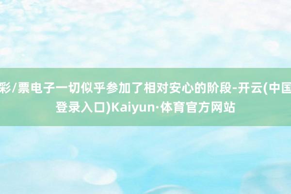 彩/票电子一切似乎参加了相对安心的阶段-开云(中国登录入口)Kaiyun·体育官方网站