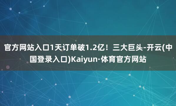 官方网站入口1天订单破1.2亿！三大巨头-开云(中国登录入口)Kaiyun·体育官方网站