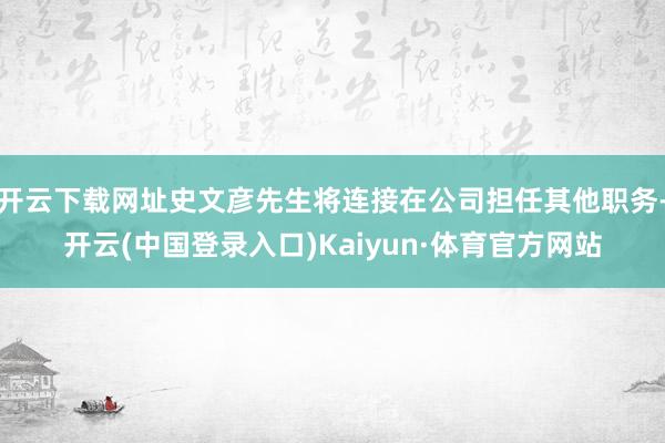 开云下载网址史文彦先生将连接在公司担任其他职务-开云(中国登录入口)Kaiyun·体育官方网站