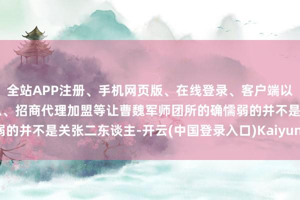 全站APP注册、手机网页版、在线登录、客户端以及发布平台优惠活动信息、招商代理加盟等让曹魏军师团所的确懦弱的并不是关张二东谈主-开云(中国登录入口)Kaiyun·体育官方网站